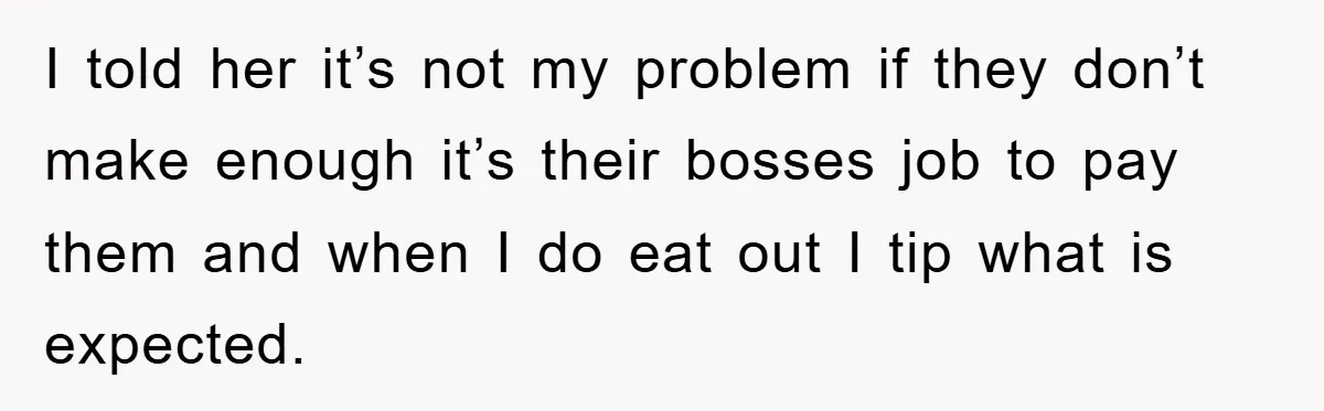 I told her it’s not my problem if they don’t make enough it’s their bosses job to pay them and when I do eat out I tip what is expected.