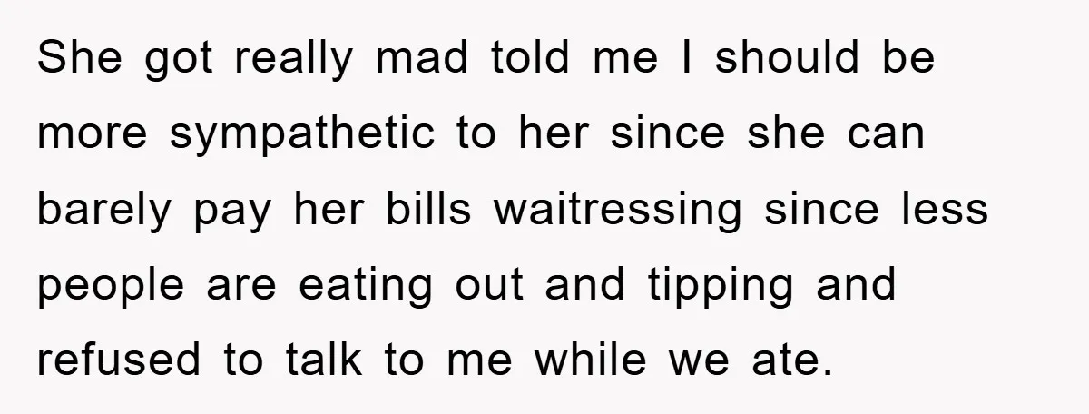 She got really mad told me I should be more sympathetic to her since she can barely pay her bills waitressing since less people are eating out and tipping and...