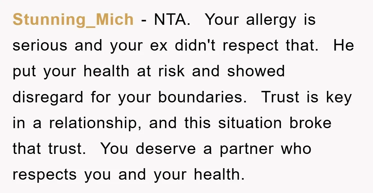 Stunning_Mich − NTA. Your allergy is serious and your ex didn't respect that. He put your health at risk and showed disregard for your boundaries. Trust is key in a...