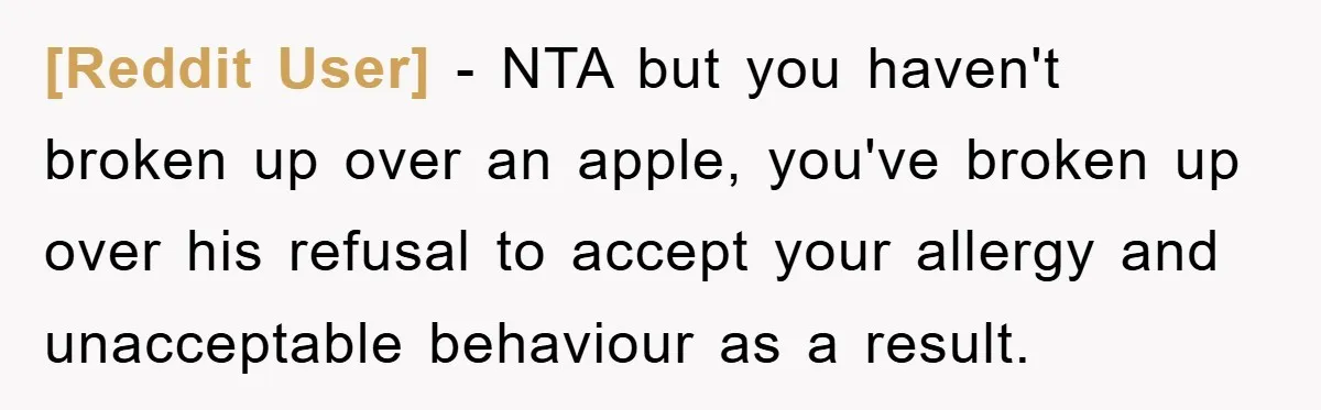 [Reddit User] − NTA but you haven't broken up over an apple, you've broken up over his refusal to accept your allergy and unacceptable behaviour as a result.