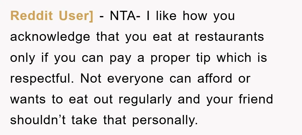 Reddit User] − NTA- I like how you acknowledge that you eat at restaurants only if you can pay a proper tip which is respectful. Not everyone can afford or...