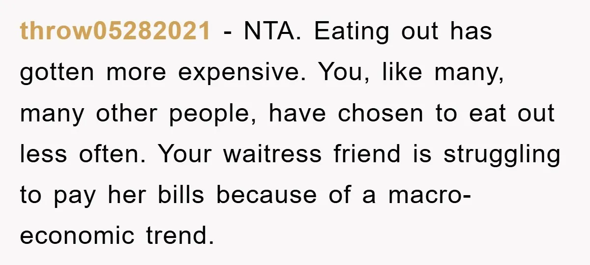throw05282021 − NTA. Eating out has gotten more expensive. You, like many, many other people, have chosen to eat out less often. Your waitress friend is struggling to pay her...