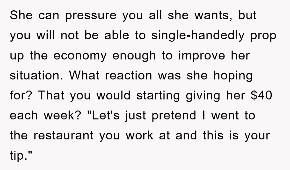 She can pressure you all she wants, but you will not be able to single-handedly prop up the economy enough to improve her situation. What reaction was she hoping for?...