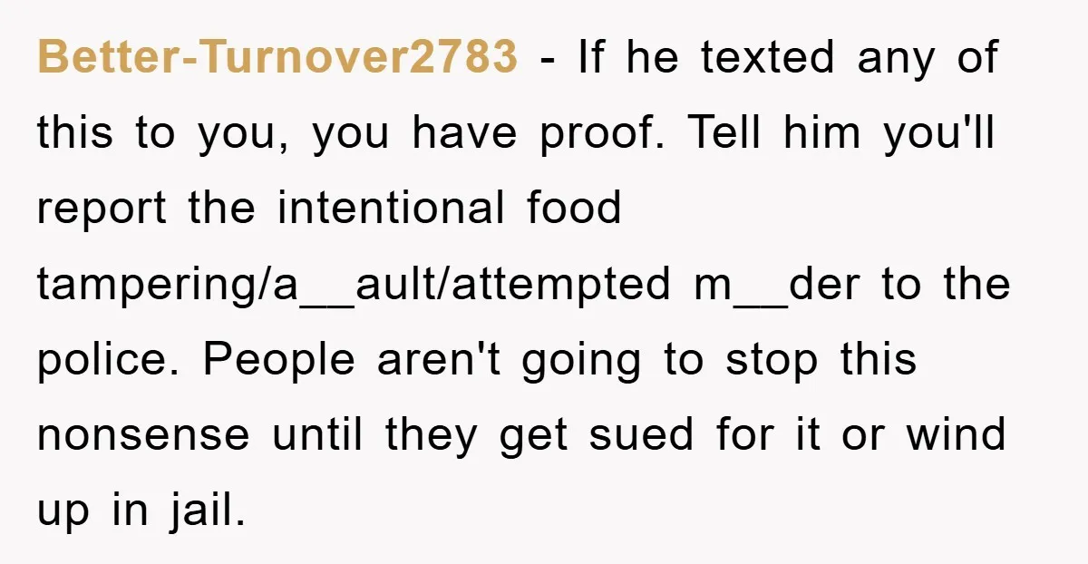 Better-Turnover2783 − If he texted any of this to you, you have proof. Tell him you'll report the intentional food tampering/a__ault/attempted m__der to the police. People aren't going to stop...