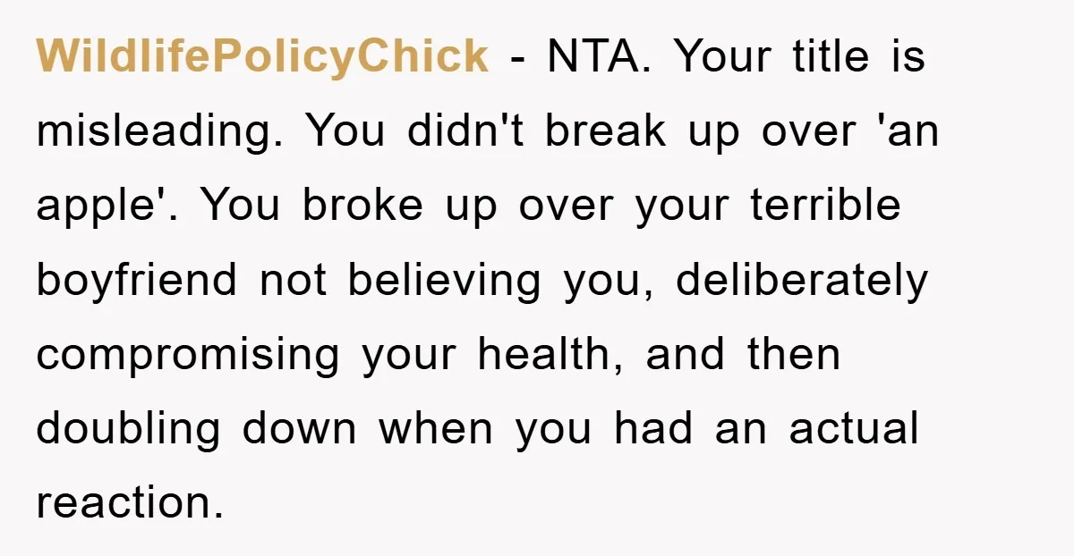 WildlifePolicyChick − NTA. Your title is misleading. You didn't break up over 'an apple'. You broke up over your terrible boyfriend not believing you, deliberately compromising your health, and then...