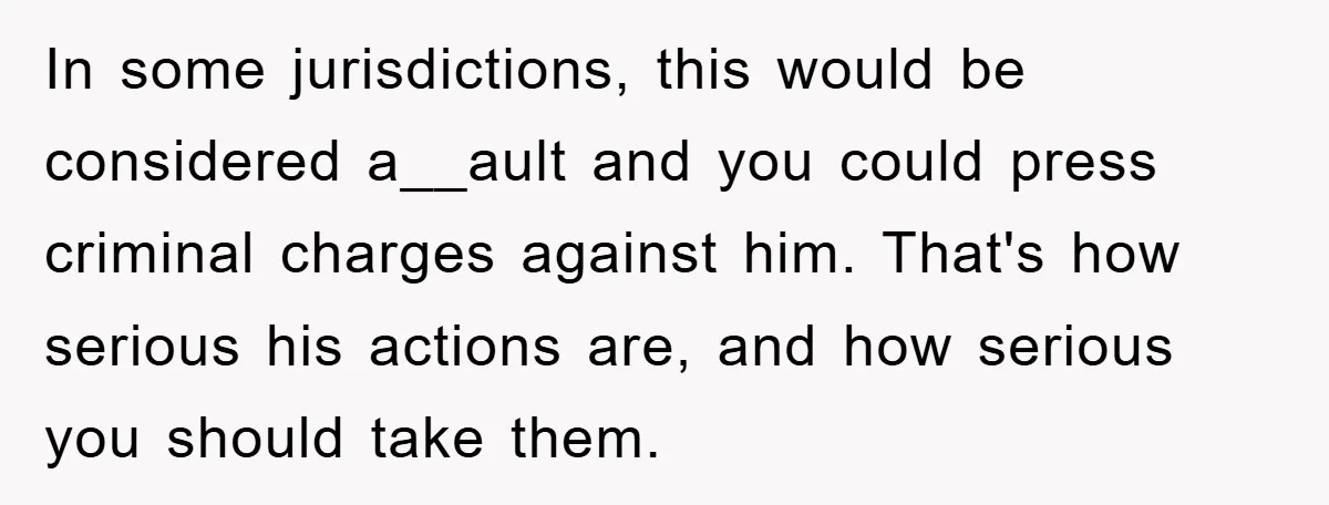 In some jurisdictions, this would be considered a__ault and you could press criminal charges against him. That's how serious his actions are, and how serious you should take them.