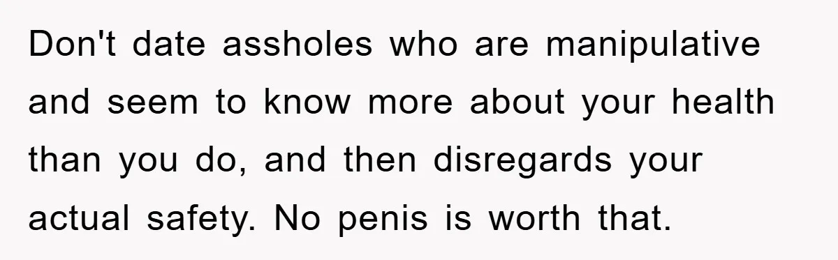 Don't date assholes who are manipulative and seem to know more about your health than you do, and then disregards your actual safety. No penis is worth that.