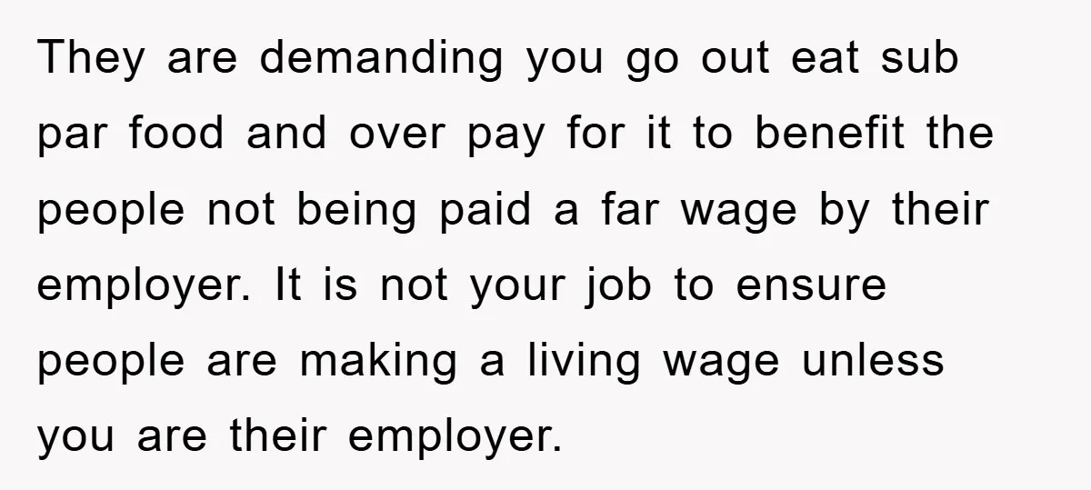 They are demanding you go out eat sub par food and over pay for it to benefit the people not being paid a far wage by their employer. It is...