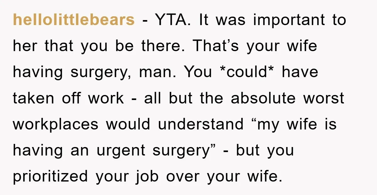 hellolittlebears − YTA. It was important to her that you be there. That’s your wife having surgery, man. You *could* have taken off work - all but the absolute worst...