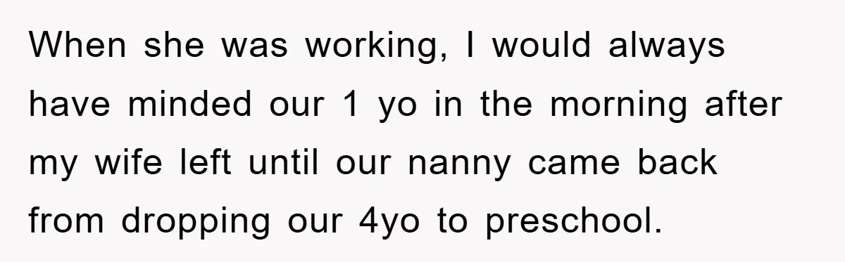 When she was working, I would always have minded our 1 yo in the morning after my wife left until our nanny came back from dropping our 4yo to preschool.