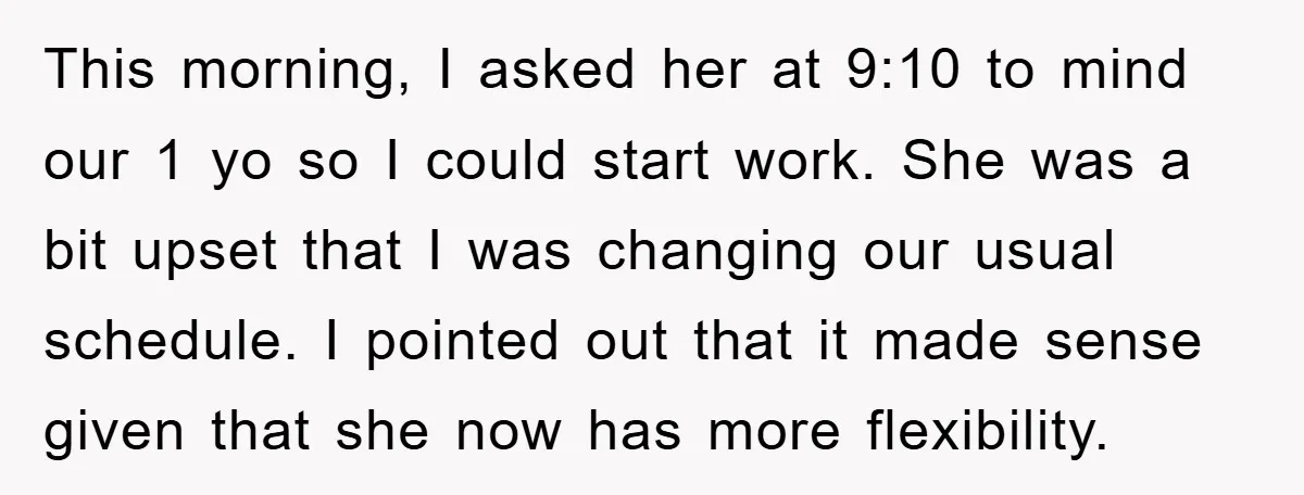 This morning, I asked her at 9:10 to mind our 1 yo so I could start work. She was a bit upset that I was changing our usual schedule. I...
