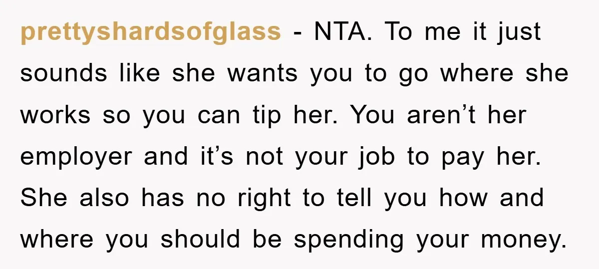 prettyshardsofglass − NTA. To me it just sounds like she wants you to go where she works so you can tip her. You aren’t her employer and it’s not your...