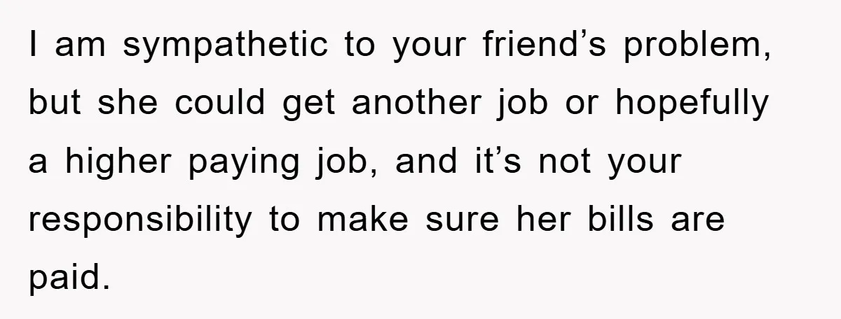 I am sympathetic to your friend’s problem, but she could get another job or hopefully a higher paying job, and it’s not your responsibility to make sure her bills are...