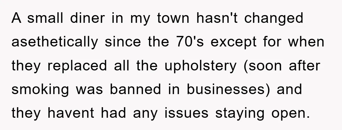 A small diner in my town hasn't changed asethetically since the 70's except for when they replaced all the upholstery (soon after smoking was banned in businesses) and they havent...