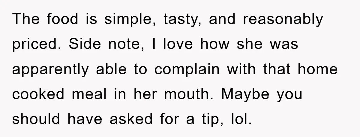 The food is simple, tasty, and reasonably priced. Side note, I love how she was apparently able to complain with that home cooked meal in her mouth. Maybe you should...