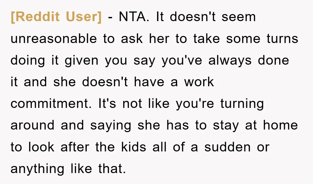 [Reddit User] − NTA. It doesn't seem unreasonable to ask her to take some turns doing it given you say you've always done it and she doesn't have a work...