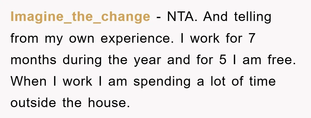 Imagine_the_change − NTA. And telling from my own experience. I work for 7 months during the year and for 5 I am free. When I work I am spending a...