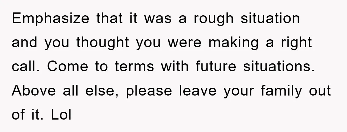 Emphasize that it was a rough situation and you thought you were making a right call. Come to terms with future situations. Above all else, please leave your family out...
