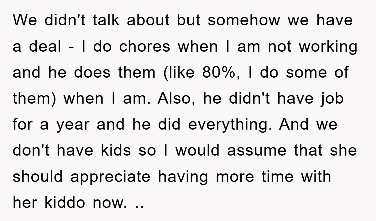 We didn't talk about but somehow we have a deal - I do chores when I am not working and he does them (like 80%, I do some of them)...