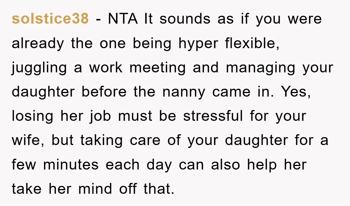 solstice38 − NTA It sounds as if you were already the one being hyper flexible, juggling a work meeting and managing your daughter before the nanny came in. Yes, losing...