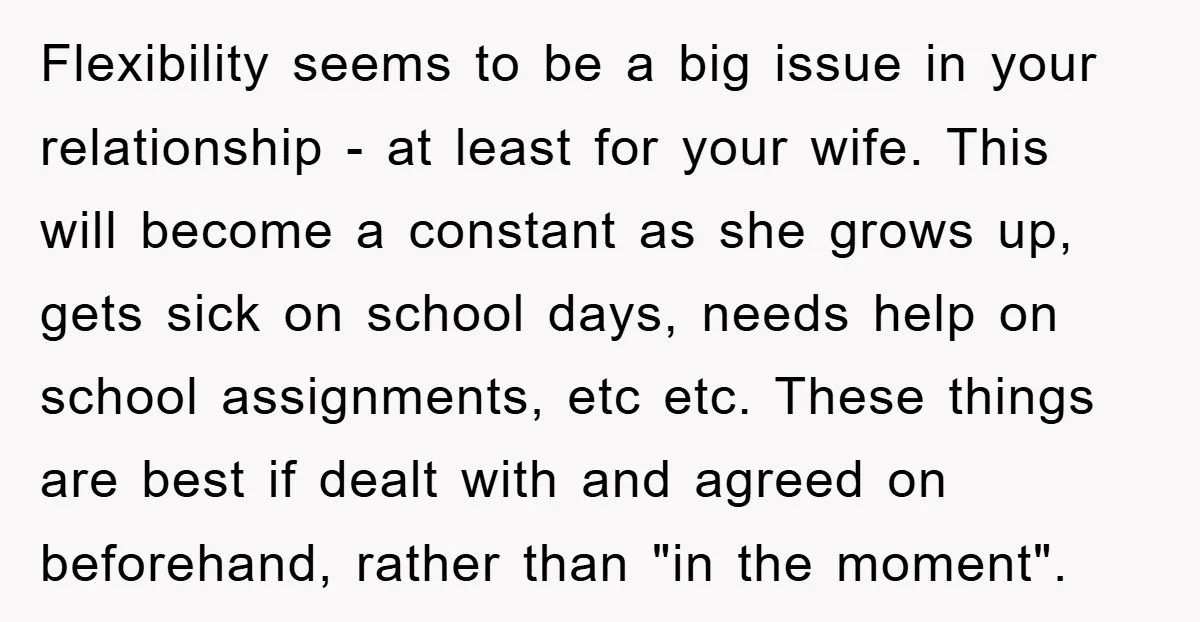 Flexibility seems to be a big issue in your relationship - at least for your wife. This will become a constant as she grows up, gets sick on school days,...