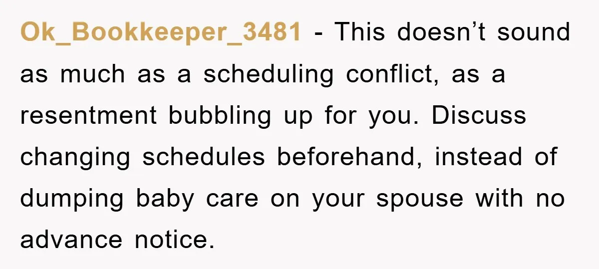 Ok_Bookkeeper_3481 − This doesn’t sound as much as a scheduling conflict, as a resentment bubbling up for you. Discuss changing schedules beforehand, instead of dumping baby care on your spouse...