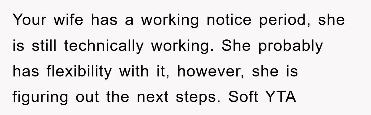 Your wife has a working notice period, she is still technically working. She probably has flexibility with it, however, she is figuring out the next steps. Soft YTA