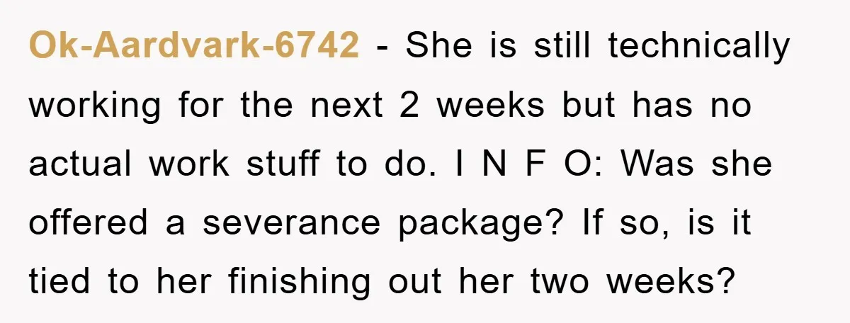 Ok-Aardvark-6742 − She is still technically working for the next 2 weeks but has no actual work stuff to do. I N F O: Was she offered a severance package?...