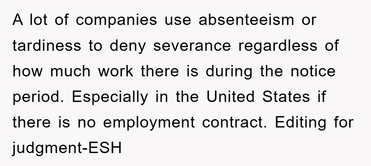 A lot of companies use absenteeism or tardiness to deny severance regardless of how much work there is during the notice period. Especially in the United States if there is...
