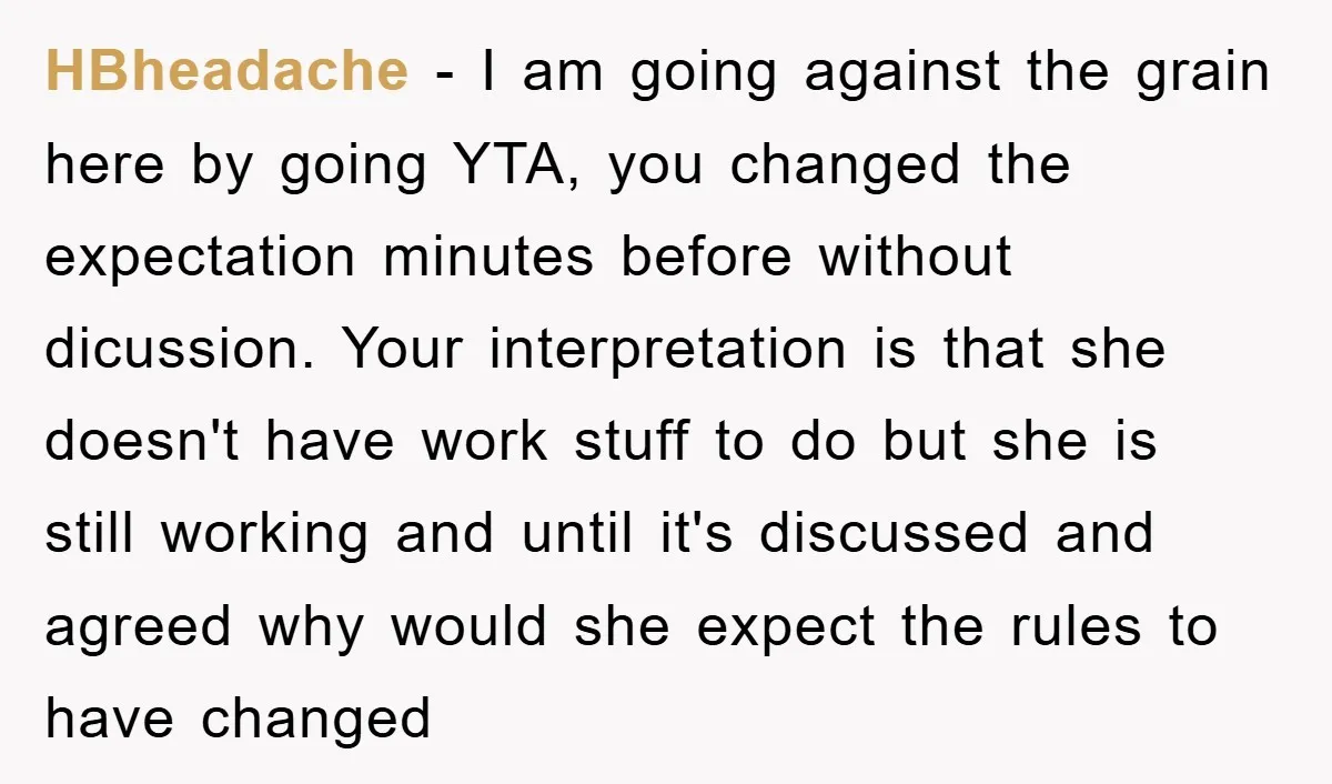 HBheadache − I am going against the grain here by going YTA, you changed the expectation minutes before without dicussion. Your interpretation is that she doesn't have work stuff to...