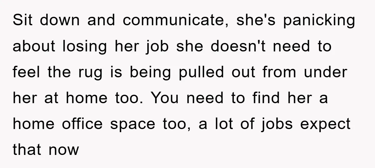 Sit down and communicate, she's panicking about losing her job she doesn't need to feel the rug is being pulled out from under her at home too. You need to...