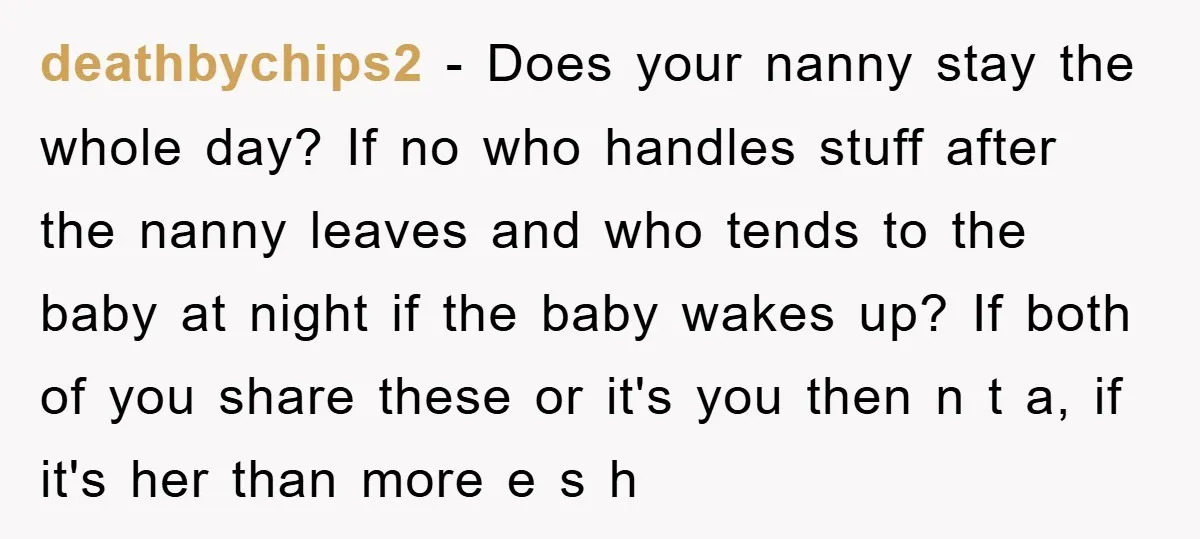 deathbychips2 − Does your nanny stay the whole day? If no who handles stuff after the nanny leaves and who tends to the baby at night if the baby wakes...