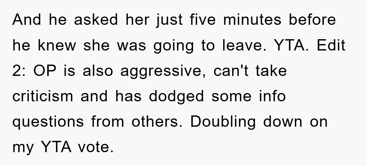 And he asked her just five minutes before he knew she was going to leave. YTA. Edit 2: OP is also aggressive, can't take criticism and has dodged some info...