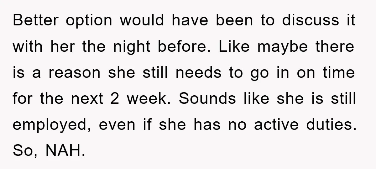 Better option would have been to discuss it with her the night before. Like maybe there is a reason she still needs to go in on time for the next...