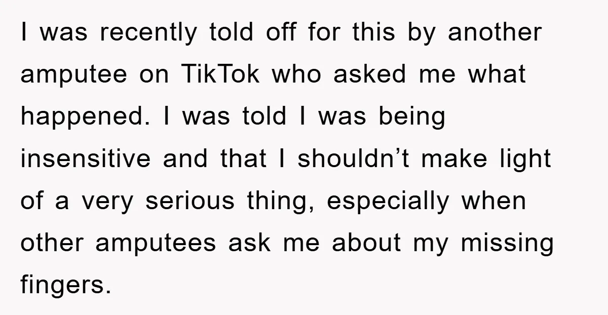 I was recently told off for this by another amputee on TikTok who asked me what happened. I was told I was being insensitive and that I shouldn’t make light...