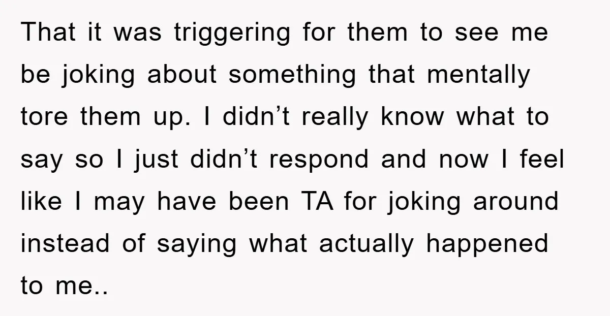That it was triggering for them to see me be joking about something that mentally tore them up. I didn’t really know what to say so I just didn’t respond...