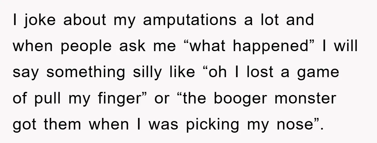 I joke about my amputations a lot and when people ask me “what happened” I will say something silly like “oh I lost a game of pull my finger” or...