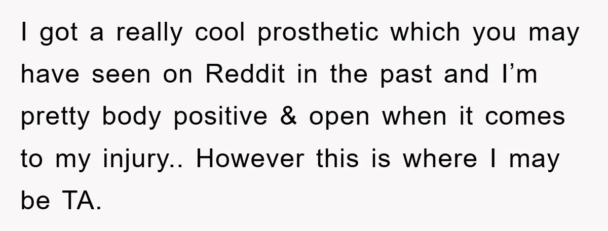 I got a really cool prosthetic which you may have seen on Reddit in the past and I’m pretty body positive & open when it comes to my injury.. However...