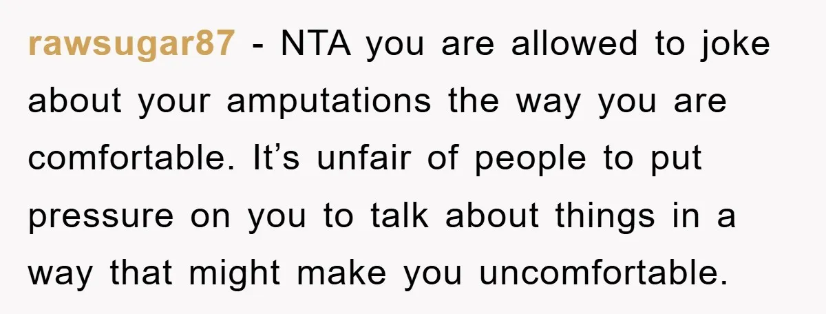 rawsugar87 − NTA you are allowed to joke about your amputations the way you are comfortable. It’s unfair of people to put pressure on you to talk about things in...