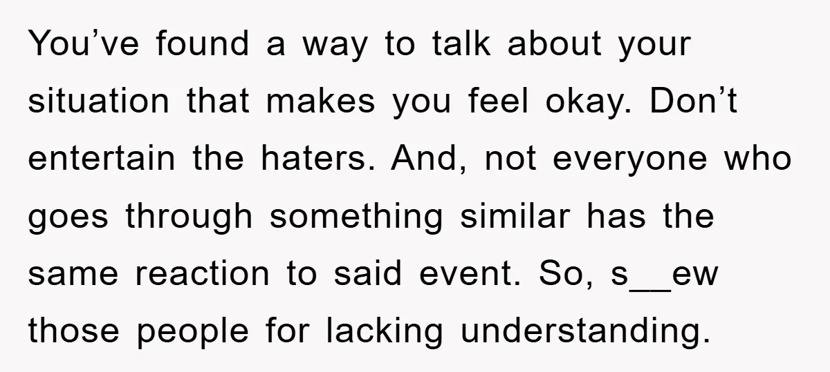 You’ve found a way to talk about your situation that makes you feel okay. Don’t entertain the haters. And, not everyone who goes through something similar has the same reaction...