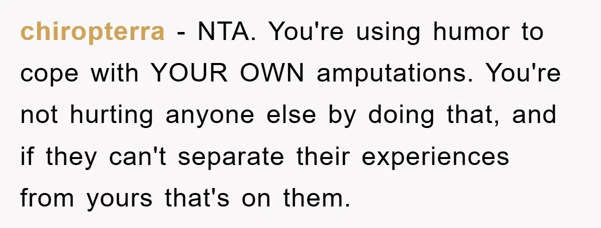 chiropterra − NTA. You're using humor to cope with YOUR OWN amputations. You're not hurting anyone else by doing that, and if they can't separate their experiences from yours that's...