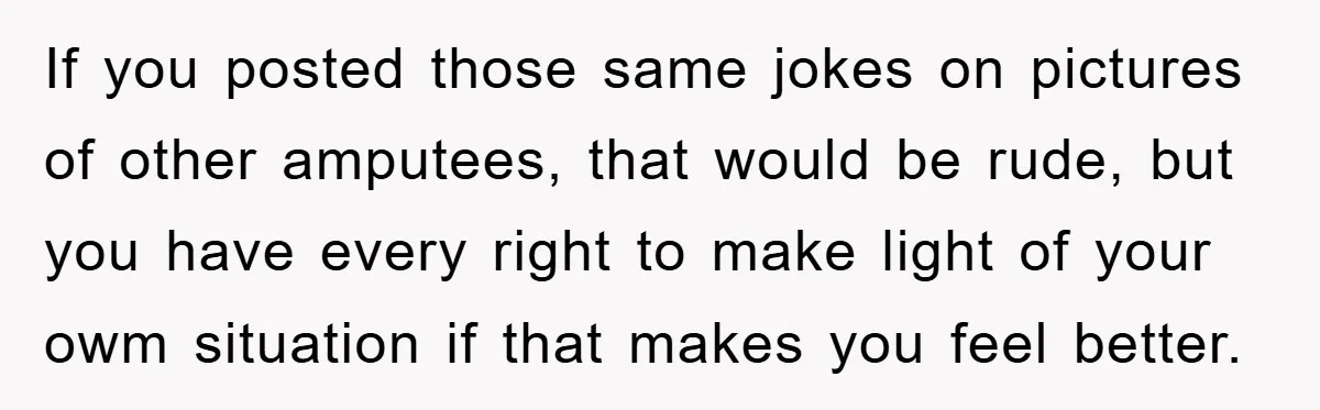 If you posted those same jokes on pictures of other amputees, that would be rude, but you have every right to make light of your owm situation if that makes...