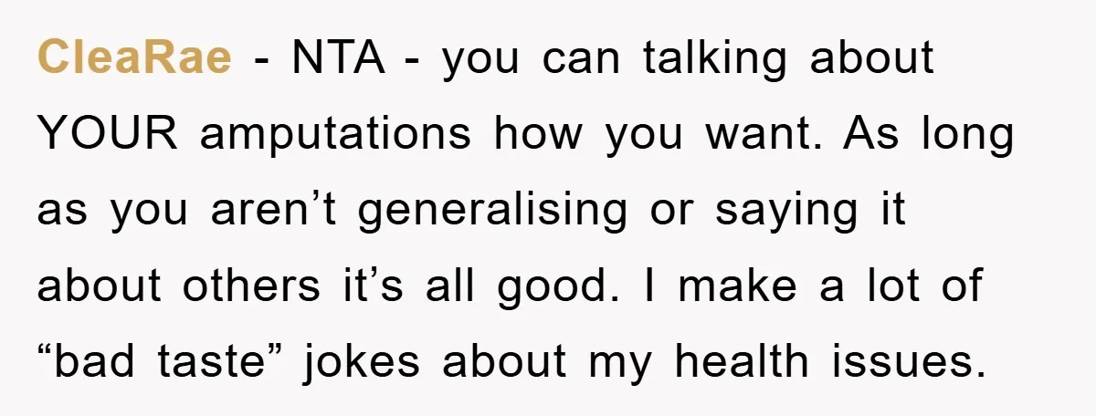 CleaRae − NTA - you can talking about YOUR amputations how you want. As long as you aren’t generalising or saying it about others it’s all good. I make a...