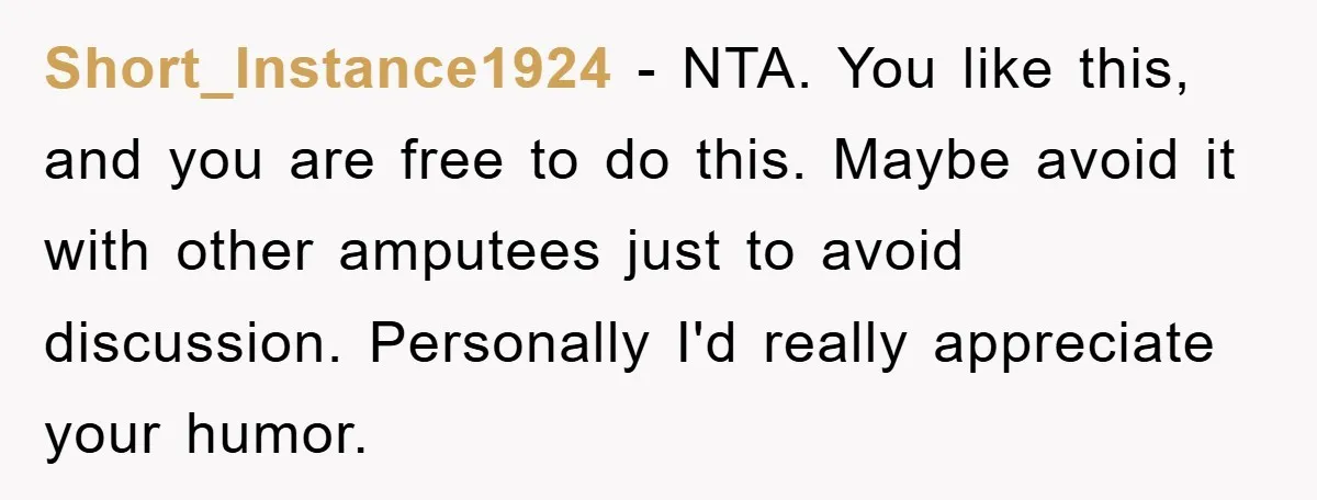 Short_Instance1924 − NTA. You like this, and you are free to do this. Maybe avoid it with other amputees just to avoid discussion. Personally I'd really appreciate your humor.