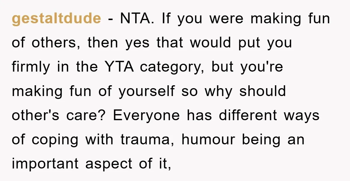 gestaltdude − NTA. If you were making fun of others, then yes that would put you firmly in the YTA category, but you're making fun of yourself so why should...