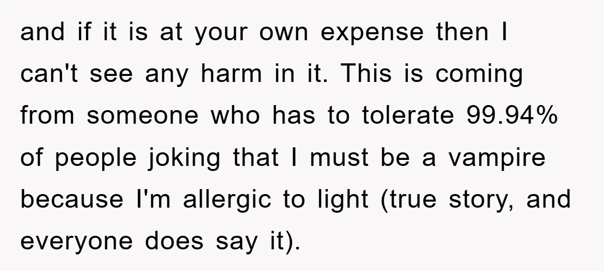 and if it is at your own expense then I can't see any harm in it. This is coming from someone who has to tolerate 99.94% of people joking that...