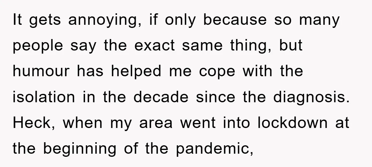 It gets annoying, if only because so many people say the exact same thing, but humour has helped me cope with the isolation in the decade since the diagnosis. Heck,...