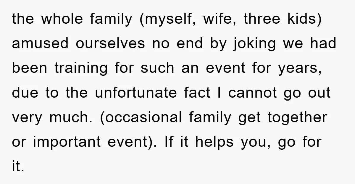 the whole family (myself, wife, three kids) amused ourselves no end by joking we had been training for such an event for years, due to the unfortunate fact I cannot...