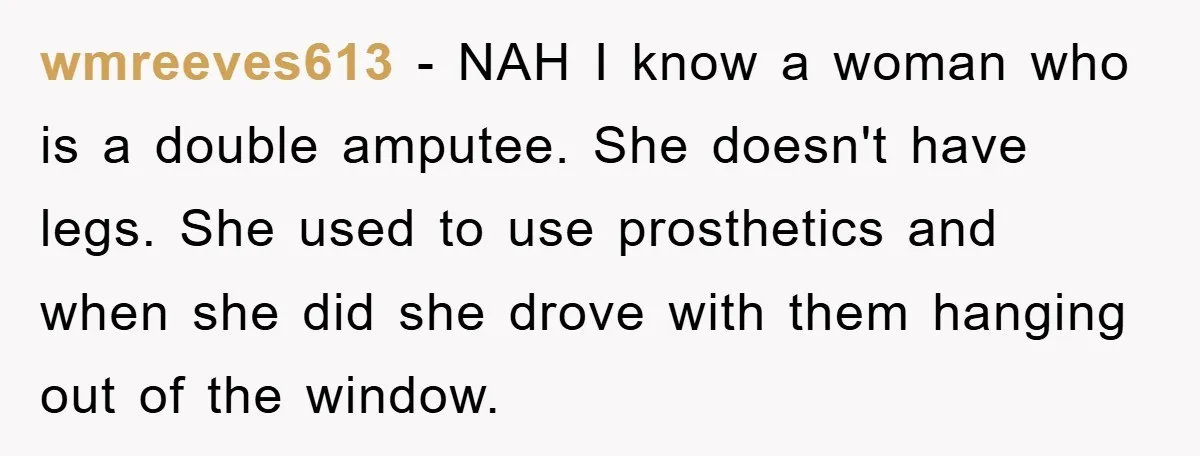 wmreeves613 − NAH I know a woman who is a double amputee. She doesn't have legs. She used to use prosthetics and when she did she drove with them hanging...