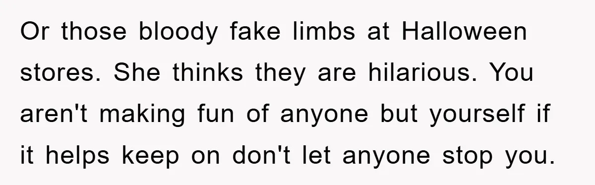 Or those bloody fake limbs at Halloween stores. She thinks they are hilarious. You aren't making fun of anyone but yourself if it helps keep on don't let anyone stop...